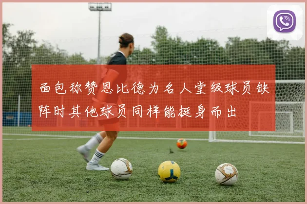 面包称赞恩比德为名人堂级球员缺阵时其他球员同样能挺身而出