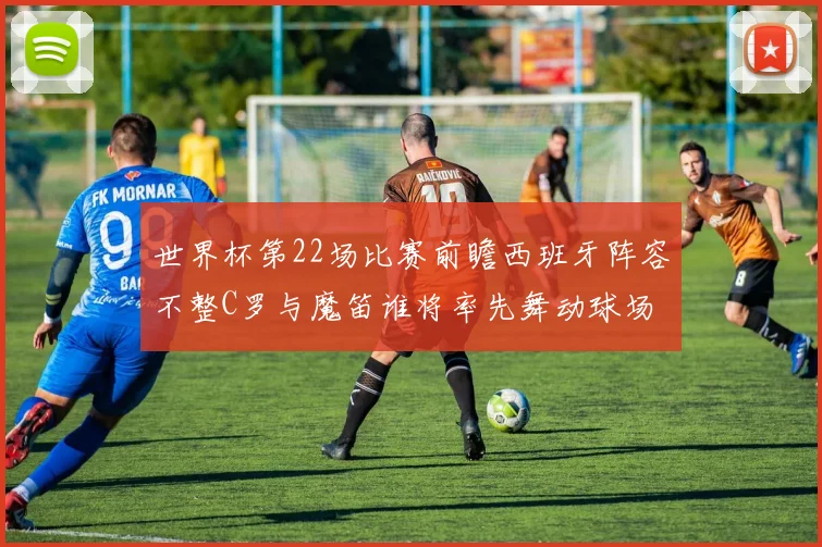 世界杯第22场比赛前瞻西班牙阵容不整C罗与魔笛谁将率先舞动球场