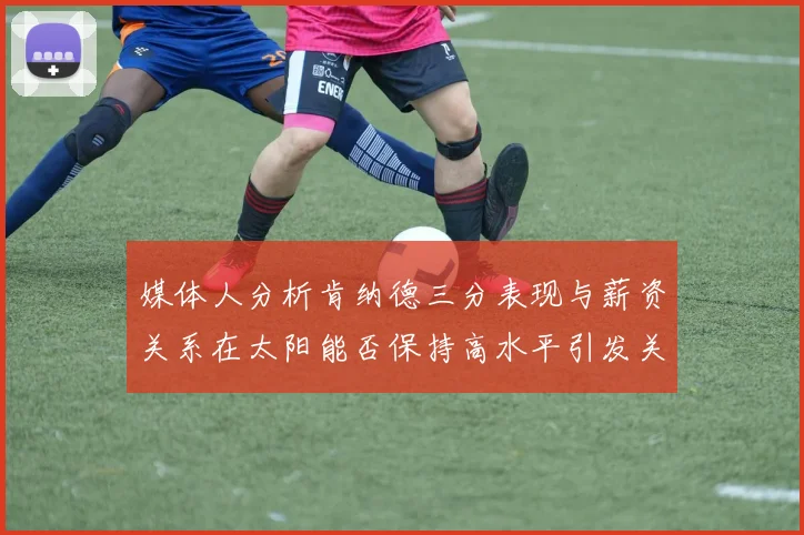 媒体人分析肯纳德三分表现与薪资关系在太阳能否保持高水平引发关注