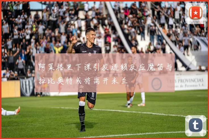 阿莱格里下课引发连锁反应魔笛与拉比奥特或将离开米兰