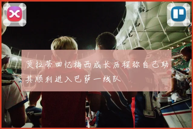 莫拉蒂回忆梅西成长历程称自己助其顺利进入巴萨一线队