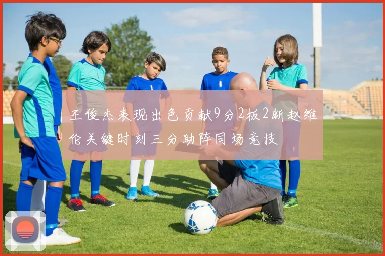 王俊杰表现出色贡献9分2板2断赵维伦关键时刻三分助阵同场竞技
