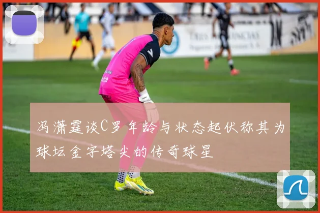 冯潇霆谈C罗年龄与状态起伏称其为球坛金字塔尖的传奇球星