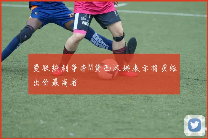 曼联热刺争夺M费西汉姆表示将卖给出价最高者