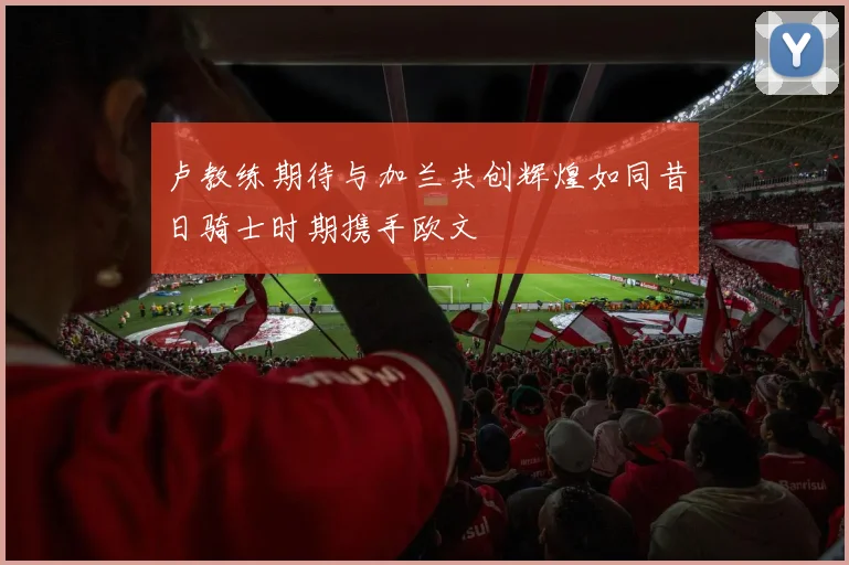 卢教练期待与加兰共创辉煌如同昔日骑士时期携手欧文
