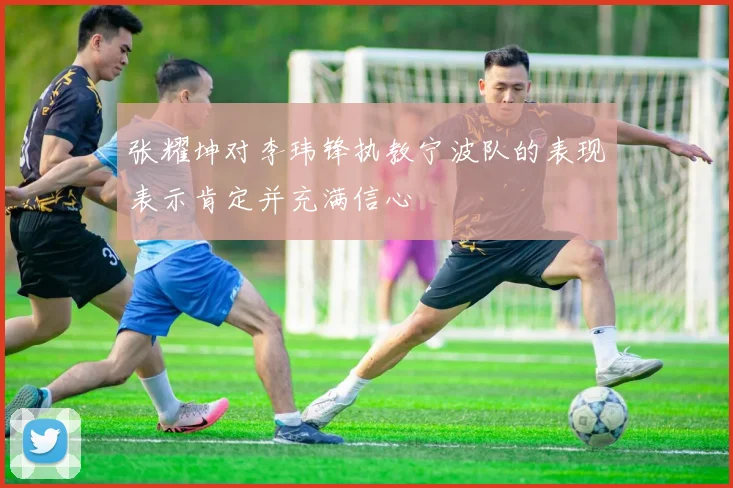 张耀坤对李玮锋执教宁波队的表现表示肯定并充满信心