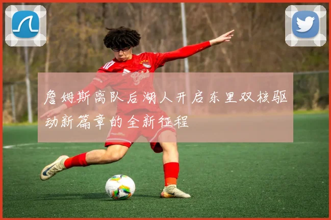 詹姆斯离队后湖人开启东里双核驱动新篇章的全新征程