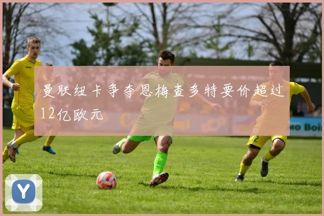 曼联纽卡争夺恩梅查多特要价超过12亿欧元