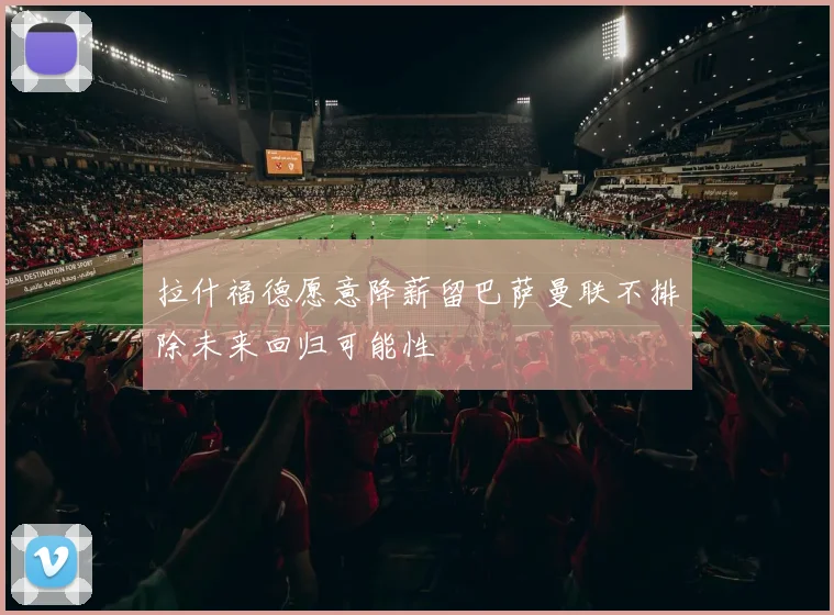 拉什福德愿意降薪留巴萨曼联不排除未来回归可能性