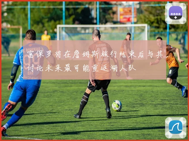 富保罗将在詹姆斯旅行结束后与其讨论未来最可能重返湖人队