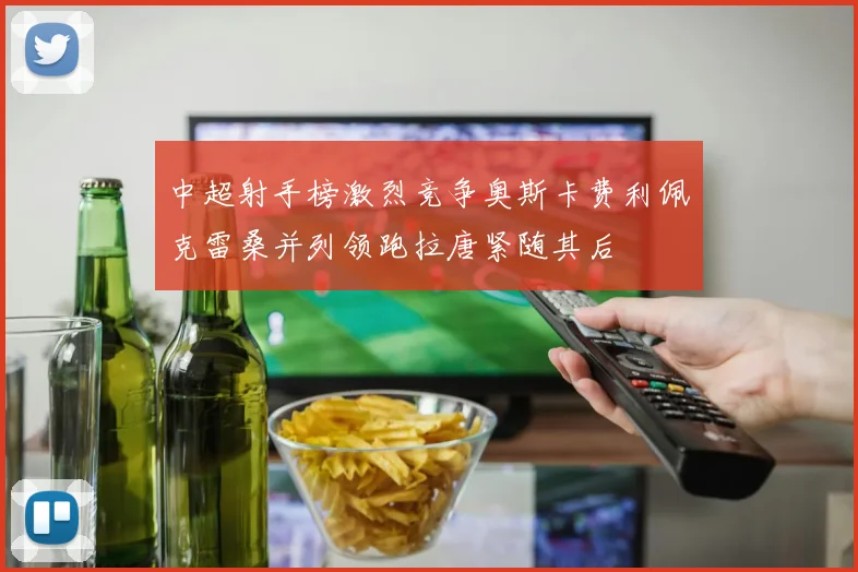 中超射手榜激烈竞争奥斯卡费利佩克雷桑并列领跑拉唐紧随其后
