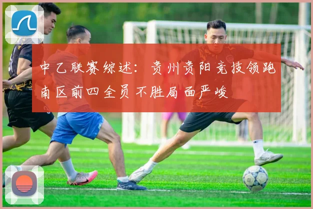 中乙联赛综述：贵州贵阳竞技领跑南区前四全员不胜局面严峻