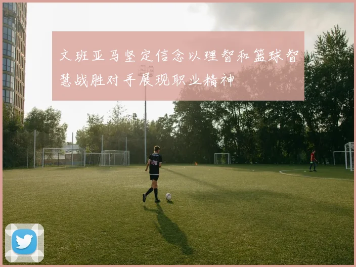 文班亚马坚定信念以理智和篮球智慧战胜对手展现职业精神