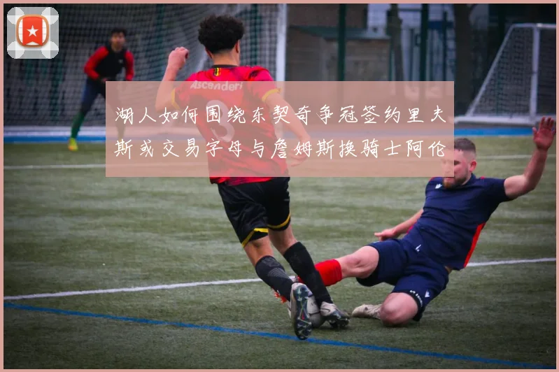 湖人如何围绕东契奇争冠签约里夫斯或交易字母与詹姆斯换骑士阿伦