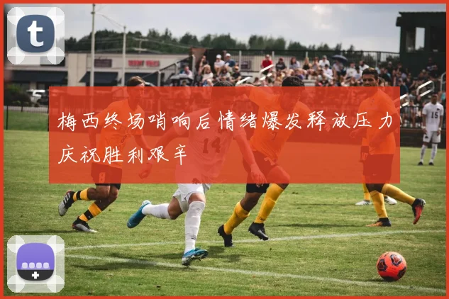 梅西终场哨响后情绪爆发释放压力庆祝胜利艰辛