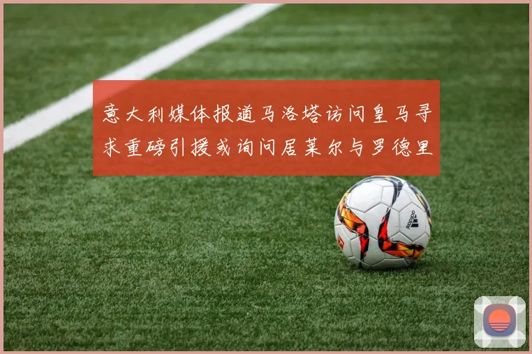 意大利媒体报道马洛塔访问皇马寻求重磅引援或询问居莱尔与罗德里戈