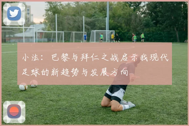 小法：巴黎与拜仁之战启示我现代足球的新趋势与发展方向