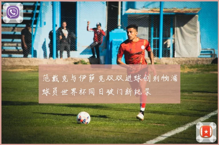 范戴克与伊萨克双双进球创利物浦球员世界杯同日破门新纪录