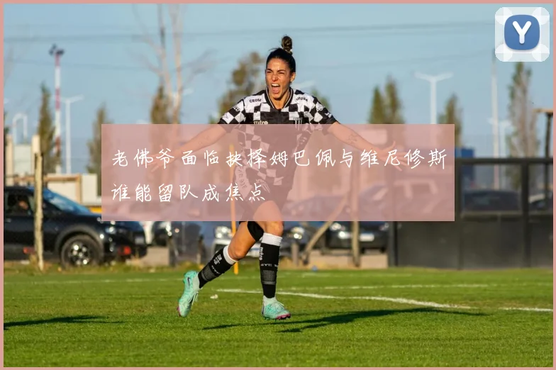 老佛爷面临抉择姆巴佩与维尼修斯谁能留队成焦点