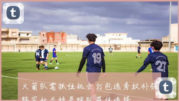 火箭队需抓住机会打包选秀权补强阵容杜兰特是球队最佳选择